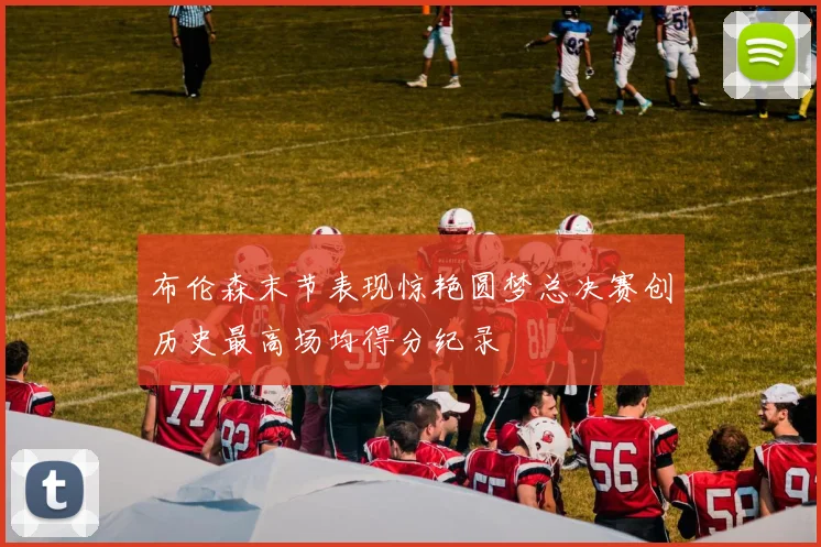 布伦森末节表现惊艳圆梦总决赛创历史最高场均得分纪录