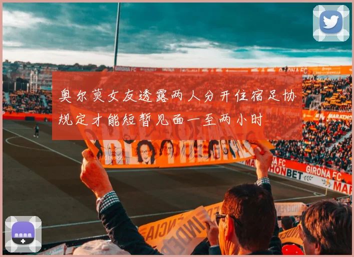 奥尔莫女友透露两人分开住宿足协规定才能短暂见面一至两小时
