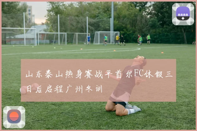 山东泰山热身赛战平首尔FC休假三日后启程广州冬训
