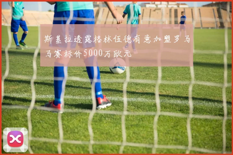 斯基拉透露格林伍德有意加盟罗马马赛标价5000万欧元