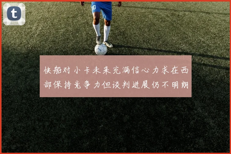 快船对小卡未来充满信心力求在西部保持竞争力但谈判进展仍不明朗