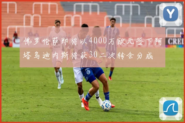 佛罗伦萨即将以4000万欧元签下阿塔乌迪内斯将获30二次转会分成