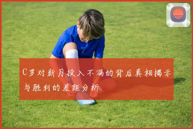C罗对新月投入不满的背后真相揭示与胜利的差距分析