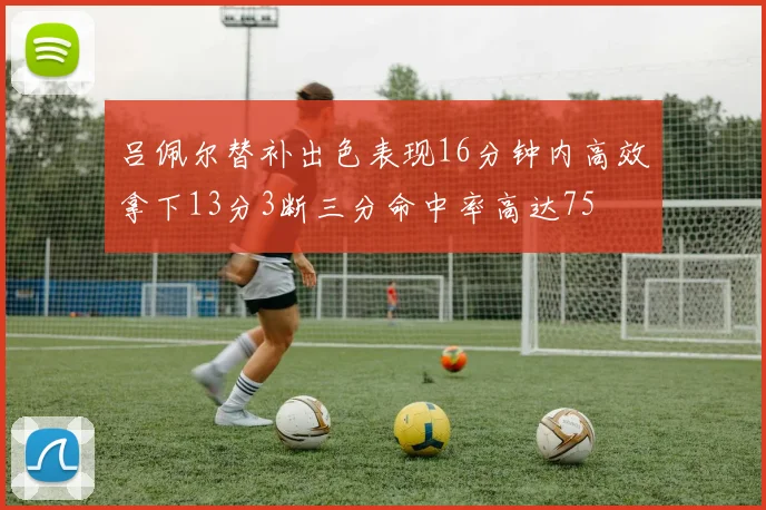 吕佩尔替补出色表现16分钟内高效拿下13分3断三分命中率高达75