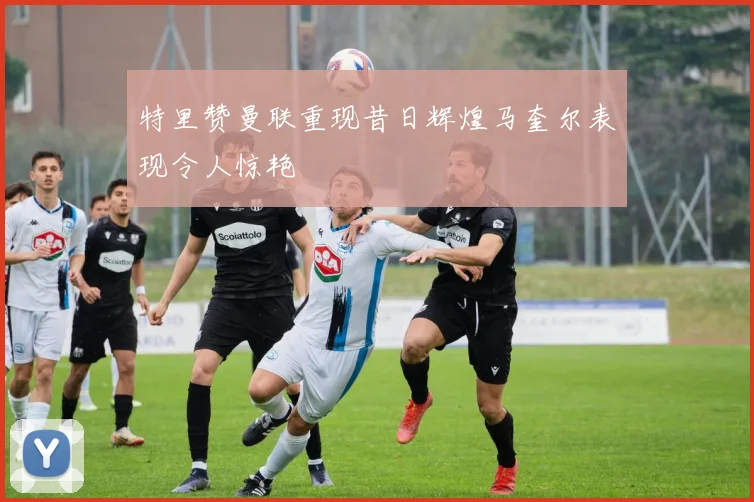 特里赞曼联重现昔日辉煌马奎尔表现令人惊艳