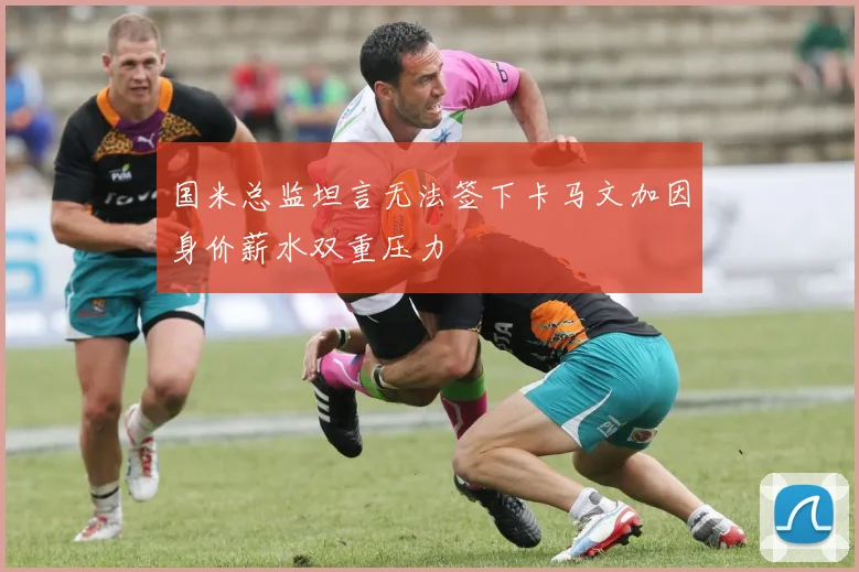 国米总监坦言无法签下卡马文加因身价薪水双重压力