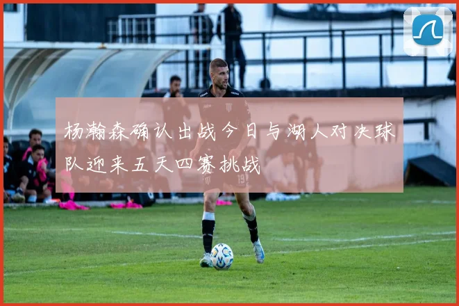 杨瀚森确认出战今日与湖人对决球队迎来五天四赛挑战
