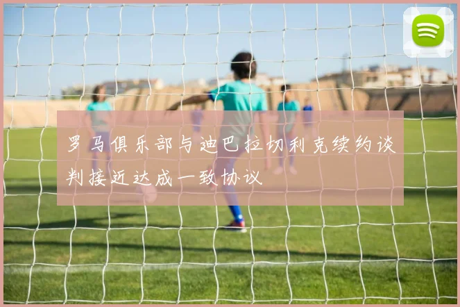 罗马俱乐部与迪巴拉切利克续约谈判接近达成一致协议