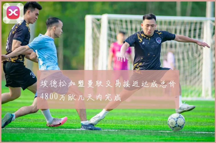埃德松加盟曼联交易接近达成总价4800万欧几天内完成