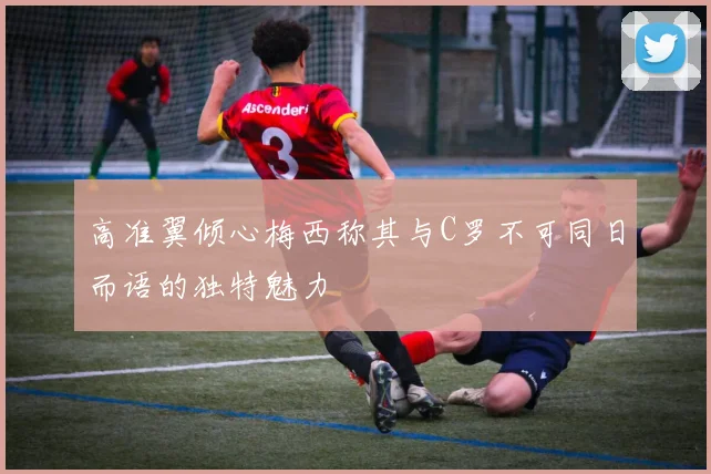 高准翼倾心梅西称其与C罗不可同日而语的独特魅力