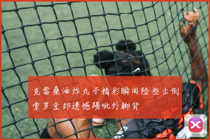 克雷桑油炸丸子精彩瞬间险些击倒索罗金却遗憾踢呲外脚背