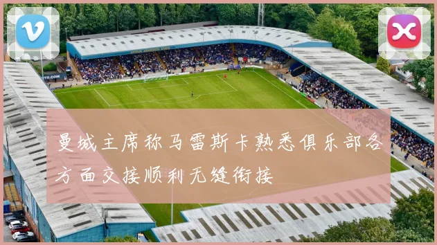 曼城主席称马雷斯卡熟悉俱乐部各方面交接顺利无缝衔接