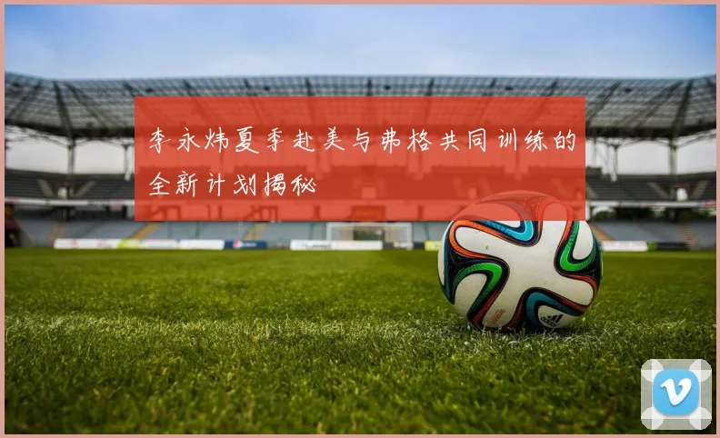 李永炜夏季赴美与弗格共同训练的全新计划揭秘