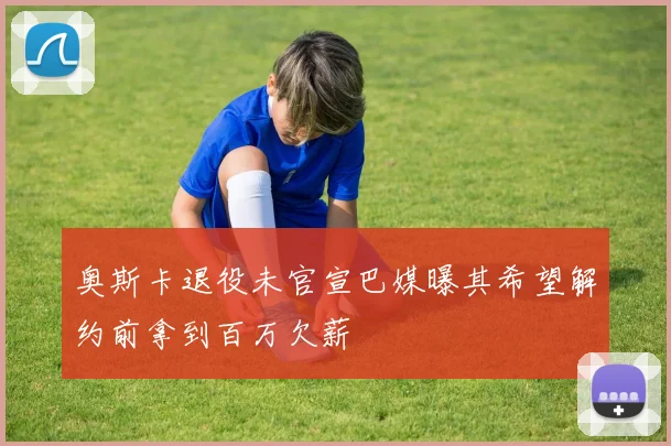 奥斯卡退役未官宣巴媒曝其希望解约前拿到百万欠薪