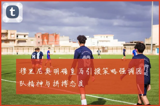 穆里尼奥明确皇马引援策略强调团队精神与拼搏态度
