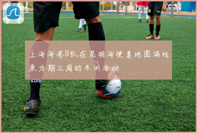 上海海港B队在昆明海埂基地圆满结束为期三周的冬训活动