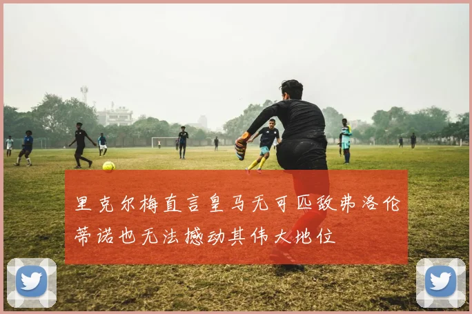 里克尔梅直言皇马无可匹敌弗洛伦蒂诺也无法撼动其伟大地位