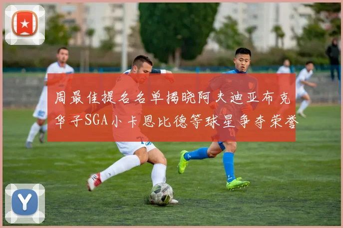 周最佳提名名单揭晓阿夫迪亚布克华子SGA小卡恩比德等球星争夺荣誉