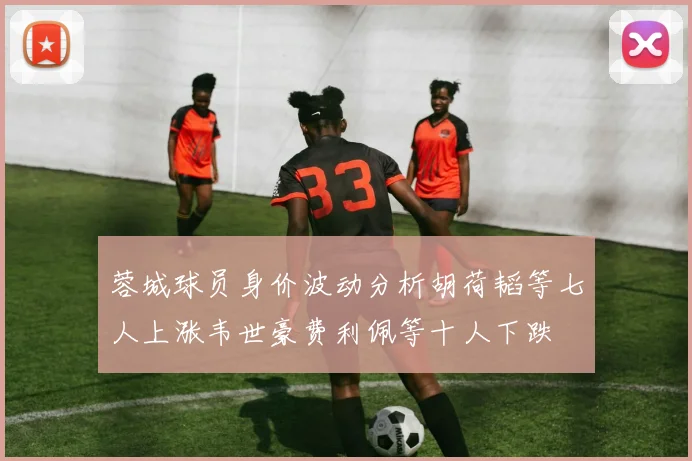 蓉城球员身价波动分析胡荷韬等七人上涨韦世豪费利佩等十人下跌