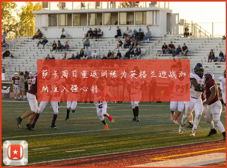 萨卡周日重返训练为英格兰迎战加纳注入强心剂