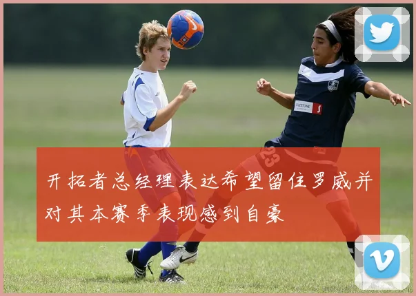 开拓者总经理表达希望留住罗威并对其本赛季表现感到自豪