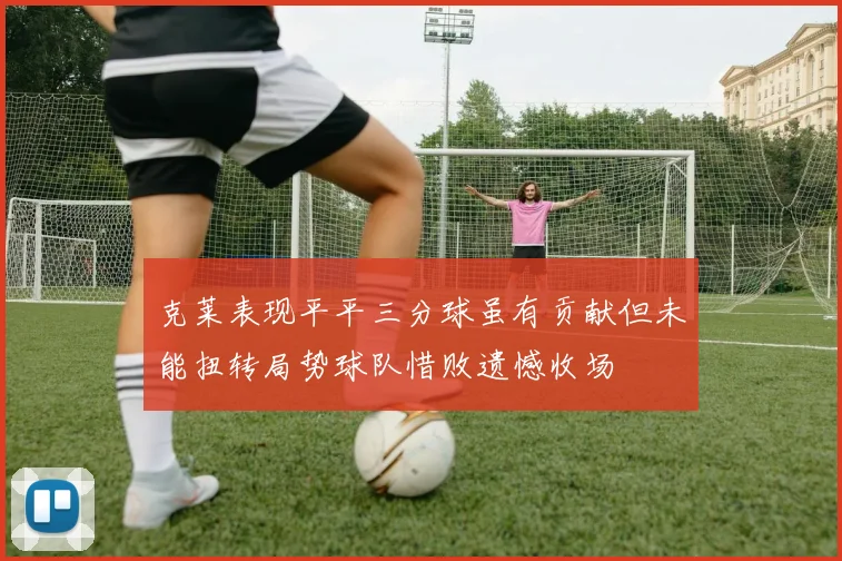 克莱表现平平三分球虽有贡献但未能扭转局势球队惜败遗憾收场
