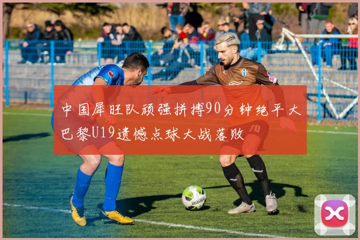 中国犀旺队顽强拼搏90分钟绝平大巴黎U19遗憾点球大战落败